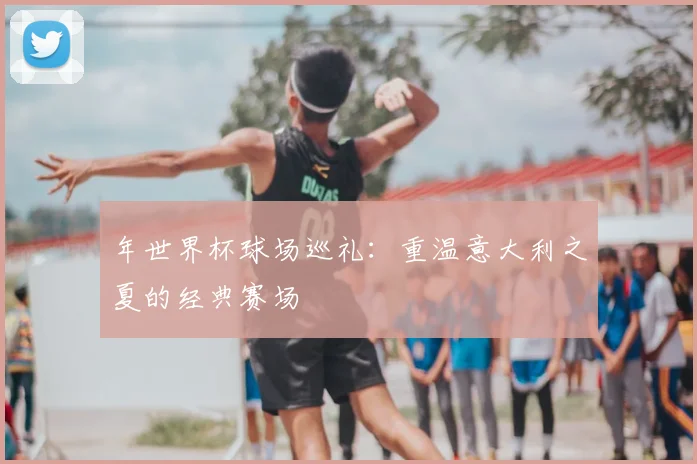 年世界杯球场巡礼:重温意大利之夏的经典赛场