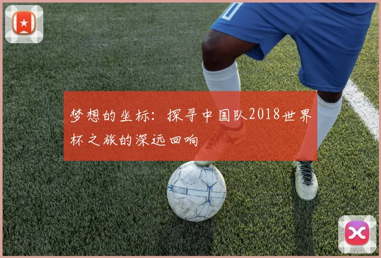 梦想的坐标:探寻中国队2018世界杯之旅的深远回响