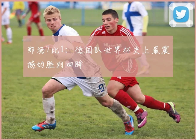 那场7比1：德国队世界杯史上最震撼的胜利回眸