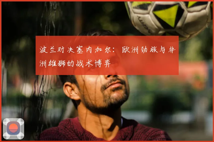 波兰对决塞内加尔:欧洲劲旅与非洲雄狮的战术博弈
