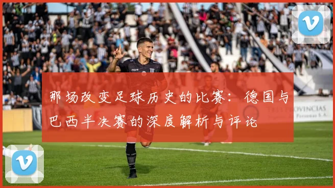 那场改变足球历史的比赛:德国与巴西半决赛的深度解析与评论