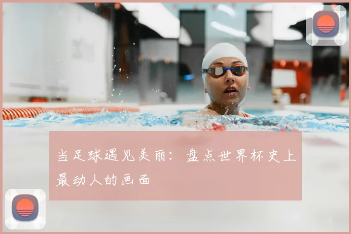 当足球遇见美丽:盘点世界杯史上最动人的画面