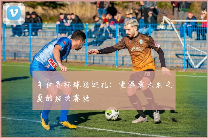 年世界杯球场巡礼:重温意大利之夏的经典赛场